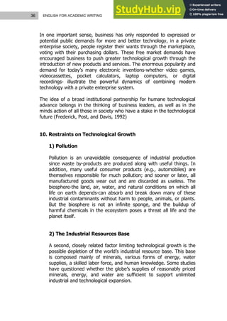 36 ENGLISH FOR ACADEMIC WRITING
In one important sense, business has only responded to expressed or
potential public demands for more and better technology, in a private
enterprise society, people register their wants through the marketplace,
voting with their purchasing dollars. These free market demands have
encouraged business to push greater technological growth through the
introduction of new products and services. The enormous popularity and
demand for today’s many electronic inventions-whether video games,
videocassettes, pocket calculators, laptop computers, or digital
recordings- illustrate the powerful dynamics of combining modern
technology with a private enterprise system.
The idea of a broad institutional partnership for humane technological
advance belongs in the thinking of business leaders, as well as in the
minds action of all those in society who have a stake in the technological
future (Frederick, Post, and Davis, 1992)
10. Restraints on Technological Growth
1) Pollution
Pollution is an unavoidable consequence of industrial production
since waste by-products are produced along with useful things. In
addition, many useful consumer products (e.g., automobiles) are
themselves responsible for much pollution; and sooner or later, all
manufactured goods wear out and are discarded as useless. The
biosphere-the land, air, water, and natural conditions on which all
life on earth depends-can absorb and break down many of these
industrial contaminants without harm to people, animals, or plants.
But the biosphere is not an infinite sponge, and the buildup of
harmful chemicals in the ecosystem poses a threat all life and the
planet itself.
2) The Industrial Resources Base
A second, closely related factor limiting technological growth is the
possible depletion of the world’s industrial resource base. This base
is composed mainly of minerals, various forms of energy, water
supplies, a skilled labor force, and human knowledge. Some studies
have questioned whether the globe’s supplies of reasonably priced
minerals, energy, and water are sufficient to support unlimited
industrial and technological expansion.
 