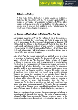 37
37
3) Social Institution
A third factor limiting technology is social values and institutions
that many be inconsistent with the full productive potential that is
present in technology. Many societies, perhaps most of those adopt
modern technology, encounter similar but less dramatic problems in
arriving at a fit between their traditional social institutions and the
new trends of technological development.
11. Science and Technology In Thailand: Then And Now
Archeological evidence confirms the realities of life of the prehistoric
people who inhabited the region known as Thailand today, and their
level of technological development. Artifacts dating as far back as 3000
BC found at Ban Chiang in the Northeast of Thailand show that Thai
people used sophisticated methods of rice agriculture, metallurgy and
pottery-making. David Wyatt observed in Thailand: a Short History that
Southeast Asian people had long known, among other things, how to
make articles from bronze and copper.
After World War 2, various ideological and political forces prompted
governments to implement policies for the pursuit of what has been
widely referred to as “development.” Initial schools of thought
envisioned a linear and single path to development, or modernization,
that involved the mass adoption of Western science and technology. It
presumed that Western technology was appropriate for developing
countries and that once adopted, those countries would proceed along
the same path as Western countries. However, this notion was not
always true; it was evident that even though many countries adopted
Western technology they persisted in an underdeveloped state by
Western standards. Moreover, it did not explain why some countries
developed while others did not. As a result, reactionary schools of
thought emerged to assert that technology from the West is
inappropriate for developing countries, and that such countries should
rather build up an indigenous capability. Yet again, there are examples
of countries that followed these inward-looking policies that were not
successful in achieving development dictated by Western standards.
However, recent experience suggests that countries require a balance of
technologies but also calls into question the notion of development as
being defined by Western standards. This may be viewed as part of the
globalisation phenomena. In academic circles this has given rise to the
 