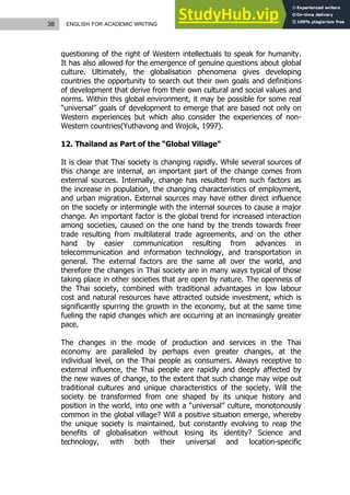 38 ENGLISH FOR ACADEMIC WRITING
questioning of the right of Western intellectuals to speak for humanity.
It has also allowed for the emergence of genuine questions about global
culture. Ultimately, the globalisation phenomena gives developing
countries the opportunity to search out their own goals and definitions
of development that derive from their own cultural and social values and
norms. Within this global environment, it may be possible for some real
“universal” goals of development to emerge that are based not only on
Western experiences but which also consider the experiences of non-
Western countries(Yuthavong and Wojcik, 1997).
12. Thailand as Part of the “Global Village”
It is clear that Thai society is changing rapidly. While several sources of
this change are internal, an important part of the change comes from
external sources. Internally, change has resulted from such factors as
the increase in population, the changing characteristics of employment,
and urban migration. External sources may have either direct influence
on the society or intermingle with the internal sources to cause a major
change. An important factor is the global trend for increased interaction
among societies, caused on the one hand by the trends towards freer
trade resulting from multilateral trade agreements, and on the other
hand by easier communication resulting from advances in
telecommunication and information technology, and transportation in
general. The external factors are the same all over the world, and
therefore the changes in Thai society are in many ways typical of those
taking place in other societies that are open by nature. The openness of
the Thai society, combined with traditional advantages in low labour
cost and natural resources have attracted outside investment, which is
significantly spurring the growth in the economy, but at the same time
fueling the rapid changes which are occurring at an increasingly greater
pace.
The changes in the mode of production and services in the Thai
economy are paralleled by perhaps even greater changes, at the
individual level, on the Thai people as consumers. Always receptive to
external influence, the Thai people are rapidly and deeply affected by
the new waves of change, to the extent that such change may wipe out
traditional cultures and unique characteristics of the society. Will the
society be transformed from one shaped by its unique history and
position in the world, into one with a “universal” culture, monotonously
common in the global village? Will a positive situation emerge, whereby
the unique society is maintained, but constantly evolving to reap the
benefits of globalisation without losing its identity? Science and
technology, with both their universal and location-specific
 