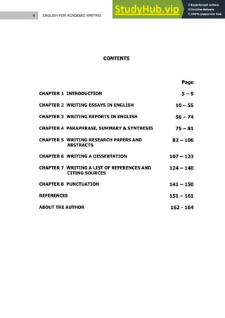 4 ENGLISH FOR ACADEMIC WRITING
CONTENTS
Page
CHAPTER 1 INTRODUCTION 5 – 9
CHAPTER 2 WRITING ESSAYS IN ENGLISH 10 – 55
CHAPTER 3 WRITING REPORTS IN ENGLISH 56 – 74
CHAPTER 4 PARAPHRASE, SUMMARY & SYNTHESIS 75 – 81
CHAPTER 5 WRITING RESEARCH PAPERS AND
ABSTRACTS
82 – 106
CHAPTER 6 WRITING A DISSERTATION 107 – 123
CHAPTER 7 WRITING A LIST OF REFERENCES AND
CITING SOURCES
124 – 140
CHAPTER 8 PUNCTUATION 141 – 150
REFERENCES 151 – 161
ABOUT THE AUTHOR 162 - 164
 
