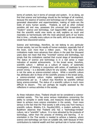 40 ENGLISH FOR ACADEMIC WRITING
terms of content, but in terms of concept and system. In so doing, we
find that science and technology should be the heritage of all mankind,
because the essence of science and technology-use of reason, curiosity-
generated observation and experimentation, making of tools--are the
traits of every human society. Thailand, as well as other civilized
societies old and new, possesses this universal trait irrespective of
“modern” science and technology. Carl Sagan(1980) used to mention
that the scientific world view works so well, explains so much and
resonates so harmoniously with the most advanced parts of our brains
that in time....virtually every culture on the earth, left to its own devices,
would have discovered science.
Science and technology, therefore, do not belong to any particular
human society, but are the results of human evolution, especially that of
the brain, over more than a million years. The fact that some
civilizations made more advances than others in the past few thousand
years does not mean that they “invented” science and technology, but
simply that the civilizations reached that crucial stage of development.
The status of science and technology is in a real sense a major
indication of societal achievements. In the broad sense, therefore,
scientific culture -- defined as a culture of reason, of systematic
investigation, of thinking in conjunction with action, of readiness to be
proven wrong -- is a desirable culture for any society. Scientific culture
is not the same as science-oriented culture. While a scientific culture
has attributes akin to those of the scientific process in the broad sense,
a science-oriented culture implies aspirations towards scientific
achievements per se. A culture may therefore be scientific without
being science-oriented. The status of a scientific culture is much more
difficult to discern. This can perhaps be roughly assessed by the
reflections in various activities in the society.
As these indicators show, Thailand should not be considered a science-
oriented society. This has some serious implications concerning the
ability to compete in world trade, and measures should therefore be
taken to achieve more science orientation in the society. Even more
serious is the fact that the Thai society is still a long way from having a
scientific culture. Bhikkhu P.A. Payutto(1993), a modern authority on
Buddhism observes that Thailand only has a “technology-minded”
culture, not a “scientific” culture. It is more attracted by the products of
technology, rather than the process of thinking and learning. A re-
orientation in the Thai society is needed to achieve a balance, where
science and technology can have an suitable slot, both because of their
contributions to material wealth and their spiritual role in human culture.
 
