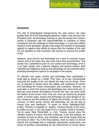 41
41
Conclusion
The rate of technological change-during the past century has been
greater than all of the technological advances made in the previous two
thousand years. As technology marches on into the twenty-first century,
society is presented with the opportCHAPTERy to capitalize on these
innovations and the challenge to utilize technology in a way that reflects
society’s moral standards. Society must weigh the benefits of technology
against its negative side effects to ensure that the mistakes of the past
are not repeated so that innovation will continue to improve the quality
of life.
However, since science and technology are a part of universal human
culture, and at the same time also have many local characteristics, Thai
society has a potential to grow its own science and technology, since it
is an open society with a tolerant religious and general outlook. Both
imported and indigenous science and technology can be important tools,
providing development options for all people in the society.
To reiterate here again, science and technology have contributed a
great deal to society as a whole. They have, so to say, tremendously
improved the quality of life and altered the ways we do things. There
are no disputes or doubts about the validity and usefulness of science
and technology for human consumption and inventions. However, we
must bear in mind that science and technology have some limits per si;
they can never answer all problems of human life; they can never reach
the bottom of the human mind; they can never go beyond the physical
world. In certain cases, science and technology can pose dangers to our
own existence and the existence of plants and animals, or even to the
universe. In other words, science and technology are not yet able to
correct their own handiwork. To quote Sir Arthur Eddington(1929,
p.282), “Science is incapable of leading mankind directly to the truth,
or reality as such, it can only leads him to a shadow world of symbols.”
Yet to quote Mack Plank(1984, p. 153), “Science cannot solve the
ultimate mystery of nature. And that is because, in the last analysis, we
ourselves are part of nature, and, therefore, part of the mystery that we
are trying to solve.” So, in the final analysis, what we need is a kind of
science and technology that is moderate, appropriate, constructive, and
serves to develop understanding for the improvement of human being.
 