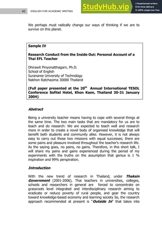 42 ENGLISH FOR ACADEMIC WRITING
We perhaps must radically change our ways of thinking if we are to
survive on this planet.
Sample IV
Research Conduct from the Inside Out: Personal Account of a
Thai EFL Teacher
Dhirawit Pinyonatthagarn, Ph.D.
School of English
Suranaree University of Technology
Nakhon Ratchasima 30000 Thailand
(Full paper presented at the 20th
Annual International TESOL
Conference Sofitel Hotel, Khon Kaen, Thailand 30-31 January
2004)
Abstract
Being a university teacher means having to cope with several things at
the same time. The two main tasks that are mandatory for us are to
teach and do research: We are expected to teach well and research
more in order to create a novel body of organised knowledge that will
benefit both students and community alike. However, it is not always
easy to carry out those two missions with equal successes; there are
some pains and pleasure involved throughout the teacher's research life.
As the saying goes, no pains, no gains. Therefore, in this short talk, I
will share my pains and gains experienced during the period of my
experiments with the truths on the assumption that genius is 1 %
inspiration and 99% perspiration.
Introduction
With the new trend of research in Thailand, under Thaksin
Government (2001-2006), Thai teachers in universities, colleges,
schools and researchers in general are forced to concentrate on
grassroots level integrated and interdisciplinary research aiming to
eradicate or reduce poverty of rural people, and gear the country
toward knowledge-based economy and learning society So, the research
approach recommended at present is “Outside In” that takes into
 