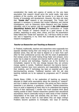 43
43
consideration the needs and urgency of society on the very basic
assumption that research should serve the social needs, help solve
problems of the country, and lead the country to or beyond a new
frontier of knowledge and development. However, this does not mean
that “Inside Out” research is not encouraged. This “Inside Out”
approach is necessary in contexts that involve reflections and internal
investigations, such as Classroom Action Research and Case Studies.
Ultimately, and in my opinion, with the support of the 1994 National
Educational Reform Act of Thailand, the combination of “Inside
Out” and “Outside In” research should be a good answer to the
problem, depending on what, when, where, and how. My presentation
today follows the “Inside Out” approach. So, I will focus mainly on what
was and is happening in my mind that eventually led and lead to
research investigations.
Teacher as Researcher and Teaching as Research
In Thailand, traditionally, teachers and researchers were supposedly two
separate identities having their own things to do and look for. In the
absolute sense, they did not need to depend on or learn from each
other for their professional survival. But with the onset of globalization
that sweeps across the world making things faster and compact, every
sector has to adapt to changes and improve itself to catch up with new
facets of science and technology. Teachers are at the forefront to
immediately respond to the new change because they are primary
change agents in society. Traditional classroom has become learner-
centered, teachers have more autonomy and responsibility to manage
their students, and IT technology has been an essential part of the
learning-teaching process. Traditional teachers with the old style
teaching methods are to be replaced by progressive and IT oriented
ones.
Glenda Bissex (1986), in her exploration of teaching as research,
attempts to dispel some assumptions about the meaning of "research"
and how it relates to classroom teachers. She points out that a teacher-
researcher is an observer, a questioner, a learner. Teacher-researchers
focus on what is happening at hand; they try to understand the ongoing
events of their classrooms: I wonder how much students think about
reading outside of class? Teacher-researchers question their educational
assumptions; they're continually trying to make sense of their students'
interpretation of the tasks and activities they set them: I wonder if
children really have to learn to read before they can begin writing?
Problems become questions to investigate; new ways of teaching
 