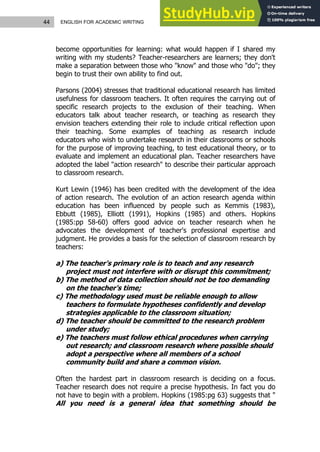 44 ENGLISH FOR ACADEMIC WRITING
become opportunities for learning: what would happen if I shared my
writing with my students? Teacher-researchers are learners; they don't
make a separation between those who "know" and those who "do"; they
begin to trust their own ability to find out.
Parsons (2004) stresses that traditional educational research has limited
usefulness for classroom teachers. It often requires the carrying out of
specific research projects to the exclusion of their teaching. When
educators talk about teacher research, or teaching as research they
envision teachers extending their role to include critical reflection upon
their teaching. Some examples of teaching as research include
educators who wish to undertake research in their classrooms or schools
for the purpose of improving teaching, to test educational theory, or to
evaluate and implement an educational plan. Teacher researchers have
adopted the label "action research" to describe their particular approach
to classroom research.
Kurt Lewin (1946) has been credited with the development of the idea
of action research. The evolution of an action research agenda within
education has been influenced by people such as Kemmis (1983),
Ebbutt (1985), Elliott (1991), Hopkins (1985) and others. Hopkins
(1985:pp 58-60) offers good advice on teacher research when he
advocates the development of teacher's professional expertise and
judgment. He provides a basis for the selection of classroom research by
teachers:
a) The teacher's primary role is to teach and any research
project must not interfere with or disrupt this commitment;
b) The method of data collection should not be too demanding
on the teacher's time;
c) The methodology used must be reliable enough to allow
teachers to formulate hypotheses confidently and develop
strategies applicable to the classroom situation;
d) The teacher should be committed to the research problem
under study;
e) The teachers must follow ethical procedures when carrying
out research; and classroom research where possible should
adopt a perspective where all members of a school
community build and share a common vision.
Often the hardest part in classroom research is deciding on a focus.
Teacher research does not require a precise hypothesis. In fact you do
not have to begin with a problem. Hopkins (1985:pg 63) suggests that "
All you need is a general idea that something should be
 