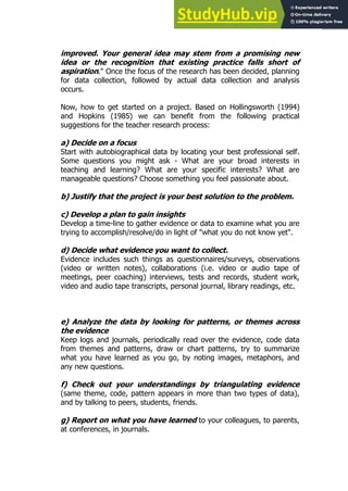 45
45
improved. Your general idea may stem from a promising new
idea or the recognition that existing practice falls short of
aspiration." Once the focus of the research has been decided, planning
for data collection, followed by actual data collection and analysis
occurs.
Now, how to get started on a project. Based on Hollingsworth (1994)
and Hopkins (1985) we can benefit from the following practical
suggestions for the teacher research process:
a) Decide on a focus
Start with autobiographical data by locating your best professional self.
Some questions you might ask - What are your broad interests in
teaching and learning? What are your specific interests? What are
manageable questions? Choose something you feel passionate about.
b) Justify that the project is your best solution to the problem.
c) Develop a plan to gain insights
Develop a time-line to gather evidence or data to examine what you are
trying to accomplish/resolve/do in light of "what you do not know yet".
d) Decide what evidence you want to collect.
Evidence includes such things as questionnaires/surveys, observations
(video or written notes), collaborations (i.e. video or audio tape of
meetings, peer coaching) interviews, tests and records, student work,
video and audio tape transcripts, personal journal, library readings, etc.
e) Analyze the data by looking for patterns, or themes across
the evidence
Keep logs and journals, periodically read over the evidence, code data
from themes and patterns, draw or chart patterns, try to summarize
what you have learned as you go, by noting images, metaphors, and
any new questions.
f) Check out your understandings by triangulating evidence
(same theme, code, pattern appears in more than two types of data),
and by talking to peers, students, friends.
g) Report on what you have learned to your colleagues, to parents,
at conferences, in journals.
 