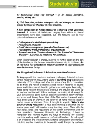 46 ENGLISH FOR ACADEMIC WRITING
h) Summarize what you learned -- in an essay, narrative,
poster, video, etc.
k) Tell how the problem changed, did not change, or became
worse because of changes in your practice.
A key component of Action Research is sharing what you have
learned. A number of techniques ranging from videos to formal
presentations have been suggested, but the following can be your
potential audiences as well:
- Colleagues at a staff development day
- Parents and students
- Email discussion groups (see On-line Resources)
- Publications from professional organizations
- Journals such as "Teacher Research: The Journal of Classroom
Inquiry" - a journal by teachers, for teachers.
When teacher research is shared, it allows for further action on the part
of the teacher, or the broader educational community to continue. So,
If you have not undertaken teacher research in your classroom
now is the time to try!
My Struggle with Research Adventure and Misadventure
To keep up with the new trend and new challenges, I started out as a
serious researcher in 2000, after 5 years of teaching only at Suranaree
University of Technology, and after ten years of my Ph.D. completion.
To be frank and honest I became a dead wood in research for several
years, and it is extremely hard to get back on tract again. Personally, I
hated doing research because it is a tedious and arduous job taking up
so much of my time with little or no impact on society at all, except for
your own personal gains, such as academic promotion, salary increase,
and some small illusory fame. Most of the Thai teachers’ research works
have been lying on shelves in the library or at home with no social or
market values whatsoever. Then, I thought to myself, “What’s the
point of doing research?”. I have been thinking a long that line for
several years and I still survive in my teaching career. Then with the
new policy, rules, and regulations of the current Government and my
own workplace, Suranaree University of Technology, I have to
reengineer and rekindle myself: my ways of thinking, my teaching
practices, and my world views as a professional teacher. I forced myself
a lot to recover and wake up from academic complacency and inertia, if
not deep slumber or oblivion to the outside world. I began by reading a
 