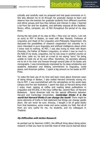 48 ENGLISH FOR ACADEMIC WRITING
critically and carefully read my proposal and had good comments on it.
She also allowed me to sit through her graduate classes to learn and
observe how she teaches her graduate students from different countries
and ethnic groups and how they behave and interact in class. I learned
a lot from her and her students, and definitely enjoyed all the facilities:
library, office, computer, etc. at NIU throughout the period of my stay
there.
During the last week of my stay at NIU, I flew over (or down, I am not
so sure) to MIT in Boston, to meet with Alec Marantz, Professor of
Linguistics and Head of the Linguistics and Philosophy Department. We
discussed the possibilities of research cooperation but unluckily he is
more interested in pure linguistics and artificial intelligence about which
I know next to nothing. At MIT, I was also trying to meet with Noam
Chomsky, the Father of Modern Linguistics, to whom I owe so much in
the field of my study, Linguistics, but he was away in another country at
that time. Later on, he sent an e-mail to me saying “sorry” for being
unable to meet me at his own office. Somehow, his secretary allowed
me to sit in his chair and browse through several piles of his books and
monographs. I was tremendously impressed by his deep scholarship and
academic dedication and lifelong commitment to linguistics, world
peace, and American politics. I spent a big amount on his books at MIT
Press.
To make the best use of my time and learn more about American ways
of doing things in Boston, I also visited Harvard University during my
trip to MIT. I was overwhelmed with the atmosphere at the world class
campus and five star bookstore. I spent two days at Harvard doing what
I enjoy most: sipping at coffee and reading latest publications in
Linguistics and EFL/ESL in the Cozy Coffee Bar, second floor, of Harvard
Bookstore. Some American told me the special difference between
Harvard and Cambridge Universities: Cambridge thinks it is the
world but Harvard thinks it can change the world. There might be
some elements of truths in that statement but things can change upside
down. We can never be sure. Anyway, I bought a lot of good books
from that bookstore, some inside and some outside my field. But all of
them are very useful for me, my students, and my colleagues in
Thailand.
My Difficulties with Action Research
As pointed out by Newman (1987), the difficult thing about doing action
research is that you have to override most of what you've learned about
 
