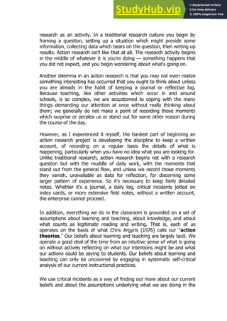 49
49
research as an activity. In a traditional research culture you begin by
framing a question, setting up a situation which might provide some
information, collecting data which bears on the question, then writing up
results. Action research isn't like that at all. The research activity begins
in the middle of whatever it is you're doing — something happens that
you did not expect, and you begin wondering about what's going on.
Another dilemma in an action research is that you may not even realize
something interesting has occurred that you ought to think about unless
you are already in the habit of keeping a journal or reflective log.
Because teaching, like other activities which occur in and around
schools, is so complex, we are accustomed to coping with the many
things demanding our attention at once without really thinking about
them; we generally do not make a point of recording those moments
which surprise or perplex us or stand out for some other reason during
the course of the day.
However, as I experienced it myself, the hardest part of beginning an
action research project is developing the discipline to keep a written
account, of recording on a regular basis the details of what is
happening, particularly when you have no idea what you are looking for.
Unlike traditional research, action research begins not with a research
question but with the muddle of daily work, with the moments that
stand out from the general flow, and unless we record those moments
they vanish, unavailable as data for reflection, for discerning some
larger pattern of experience. So it's necessary to keep fairly detailed
notes. Whether it's a journal, a daily log, critical incidents jotted on
index cards, or more extensive field notes, without a written account,
the enterprise cannot proceed.
In addition, everything we do in the classroom is grounded on a set of
assumptions about learning and teaching, about knowledge, and about
what counts as legitimate reading and writing. That is, each of us
operates on the basis of what Chris Argyris (1976) calls our "action
theories." Our beliefs about learning and teaching are largely tacit. We
operate a good deal of the time from an intuitive sense of what is going
on without actively reflecting on what our intentions might be and what
our actions could be saying to students. Our beliefs about learning and
teaching can only be uncovered by engaging in systematic self-critical
analysis of our current instructional practices.
We use critical incidents as a way of finding out more about our current
beliefs and about the assumptions underlying what we are doing in the
 