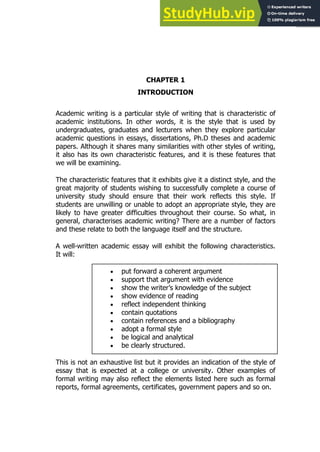 5
5
CHAPTER 1
INTRODUCTION
Academic writing is a particular style of writing that is characteristic of
academic institutions. In other words, it is the style that is used by
undergraduates, graduates and lecturers when they explore particular
academic questions in essays, dissertations, Ph.D theses and academic
papers. Although it shares many similarities with other styles of writing,
it also has its own characteristic features, and it is these features that
we will be examining.
The characteristic features that it exhibits give it a distinct style, and the
great majority of students wishing to successfully complete a course of
university study should ensure that their work reflects this style. If
students are unwilling or unable to adopt an appropriate style, they are
likely to have greater difficulties throughout their course. So what, in
general, characterises academic writing? There are a number of factors
and these relate to both the language itself and the structure.
A well-written academic essay will exhibit the following characteristics.
It will:
 put forward a coherent argument
 support that argument with evidence
 show the writer’s knowledge of the subject
 show evidence of reading
 reflect independent thinking
 contain quotations
 contain references and a bibliography
 adopt a formal style
 be logical and analytical
 be clearly structured.
This is not an exhaustive list but it provides an indication of the style of
essay that is expected at a college or university. Other examples of
formal writing may also reflect the elements listed here such as formal
reports, formal agreements, certificates, government papers and so on.
 