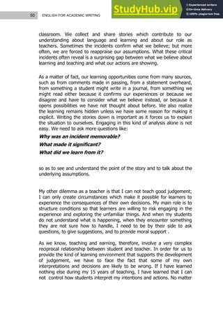50 ENGLISH FOR ACADEMIC WRITING
classroom. We collect and share stories which contribute to our
understanding about language and learning and about our role as
teachers. Sometimes the incidents confirm what we believe; but more
often, we are forced to reappraise our assumptions. What these critical
incidents often reveal is a surprising gap between what we believe about
learning and teaching and what our actions are showing.
As a matter of fact, our learning opportunities come from many sources,
such as from comments made in passing, from a statement overheard,
from something a student might write in a journal, from something we
might read either because it confirms our experiences or because we
disagree and have to consider what we believe instead, or because it
opens possibilities we have not thought about before. We also realize
the learning remains hidden unless we have some reason for making it
explicit. Writing the stories down is important as it forces us to explain
the situation to ourselves. Engaging in this kind of analysis alone is not
easy. We need to ask more questions like:
Why was an incident memorable?
What made it significant?
What did we learn from it?
so as to see and understand the point of the story and to talk about the
underlying assumptions.
My other dilemma as a teacher is that I can not teach good judgement;
I can only create circumstances which make it possible for learners to
experience the consequences of their own decisions. My main role is to
structure conditions so that learners are willing to risk engaging in the
experience and exploring the unfamiliar things. And when my students
do not understand what is happening, when they encounter something
they are not sure how to handle, I need to be by their side to ask
questions, to give suggestions, and to provide moral support .
As we know, teaching and earning, therefore, involve a very complex
reciprocal relationship between student and teacher. In order for us to
provide the kind of learning environment that supports the development
of judgement, we have to face the fact that some of my own
interpretations and decisions are likely to be wrong. If I have learned
nothing else during my 15 years of teaching, I have learned that I can
not control how students interpret my intentions and actions. No matter
 