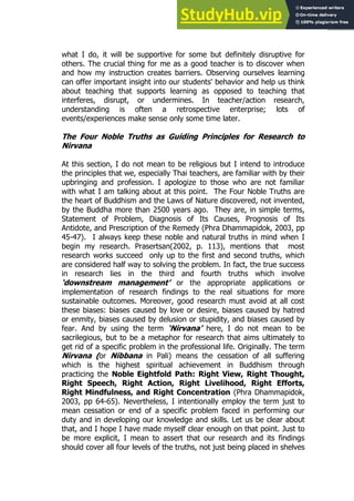 51
51
what I do, it will be supportive for some but definitely disruptive for
others. The crucial thing for me as a good teacher is to discover when
and how my instruction creates barriers. Observing ourselves learning
can offer important insight into our students' behavior and help us think
about teaching that supports learning as opposed to teaching that
interferes, disrupt, or undermines. In teacher/action research,
understanding is often a retrospective enterprise; lots of
events/experiences make sense only some time later.
The Four Noble Truths as Guiding Principles for Research to
Nirvana
At this section, I do not mean to be religious but I intend to introduce
the principles that we, especially Thai teachers, are familiar with by their
upbringing and profession. I apologize to those who are not familiar
with what I am talking about at this point. The Four Noble Truths are
the heart of Buddhism and the Laws of Nature discovered, not invented,
by the Buddha more than 2500 years ago. They are, in simple terms,
Statement of Problem, Diagnosis of Its Causes, Prognosis of Its
Antidote, and Prescription of the Remedy (Phra Dhammapidok, 2003, pp
45-47). I always keep these noble and natural truths in mind when I
begin my research. Prasertsan(2002, p. 113), mentions that most
research works succeed only up to the first and second truths, which
are considered half way to solving the problem. In fact, the true success
in research lies in the third and fourth truths which involve
‘downstream management’ or the appropriate applications or
implementation of research findings to the real situations for more
sustainable outcomes. Moreover, good research must avoid at all cost
these biases: biases caused by love or desire, biases caused by hatred
or enmity, biases caused by delusion or stupidity, and biases caused by
fear. And by using the term ‘Nirvana’ here, I do not mean to be
sacrilegious, but to be a metaphor for research that aims ultimately to
get rid of a specific problem in the professional life. Originally. The term
Nirvana (or Nibbana in Pali) means the cessation of all suffering
which is the highest spiritual achievement in Buddhism through
practicing the Noble Eightfold Path: Right View, Right Thought,
Right Speech, Right Action, Right Livelihood, Right Efforts,
Right Mindfulness, and Right Concentration (Phra Dhammapidok,
2003, pp 64-65). Nevertheless, I intentionally employ the term just to
mean cessation or end of a specific problem faced in performing our
duty and in developing our knowledge and skills. Let us be clear about
that, and I hope I have made myself clear enough on that point. Just to
be more explicit, I mean to assert that our research and its findings
should cover all four levels of the truths, not just being placed in shelves
 