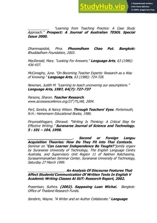 53
53
___________. “Learning from Teaching Practice: A Case Study
Approach.” Prospect: A Journal of Australian TESOL Special
Issue 2000.
Dhammapidok, Phra. Phoomdham Chao Put. Bangkok:
Bhuddadham Foundation, 2003.
MacDonald, Mary. "Looking For Answers." Language Arts, 63 (1986):
436-437.
McConaghy, June. "On Becoming Teacher Experts: Research as a Way
of Knowing." Language Arts, 63 (1986): 724-728.
Newman, Judith M. “Learning to teach uncovering our assumptions.”
Language Arts, 1987, 64(7): 727-737
Parsons, Sharon. Teacher Research.
www.accessexcellence.org/21st
/TL/AR, 2004.
PerI, Sondra, & Nancy Wilson. Through Teachers' Eyes. Portsmouth,
N.H.: Heinemann Educational Books, 1986.
Pinyonatthagarn, Dhirawit. “Writing Is Thinking: A Critical Step for
Effective Writing.” Suranaree Journal of Science and Technology.
5 : 101 – 104, 1998.
_____________________. Second or Foreign Language
Acquisition Theories: How Do They Fit into Thai Contexts. The
Seminar on “Can Learner Independence Be Taught?”jointly organised
by Suranaree University of Technology, The English Language Centre of
Australia, and Supervisory Unit Region 11 of Nakhon Ratchasima, at
Surasammanakhan Seminar Center, Suranaree University of Technology, on
Saturday 27 March 1999.
____________________. An Analysis Of Discourse Features That
Affect Students'Communication Of Written Texts In English V
Academic Writing Classes At SUT: Research Report, 2002.
Prasertsan, Suthira. (2002). Sappasing Luan Wichai. Bangkok:
Office of Thailand Research Funds.
Serebrin, Wayne. "A Writer and an Author Collaborate." Language
 