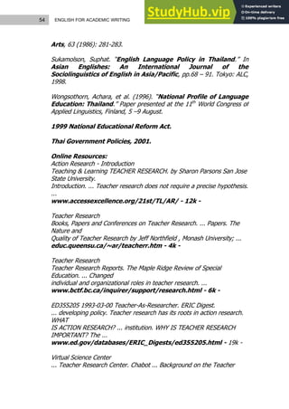 54 ENGLISH FOR ACADEMIC WRITING
Arts, 63 (1986): 281-283.
Sukamolson, Suphat. “English Language Policy in Thailand.” In
Asian Englishes: An International Journal of the
Sociolinguistics of English in Asia/Pacific, pp.68 – 91. Tokyo: ALC,
1998.
Wongsothorn, Achara, et al. (1996). “National Profile of Language
Education: Thailand.” Paper presented at the 11th
World Congress of
Applied Linguistics, Finland, 5 –9 August.
1999 National Educational Reform Act.
Thai Government Policies, 2001.
Online Resources:
Action Research - Introduction
Teaching & Learning TEACHER RESEARCH. by Sharon Parsons San Jose
State University.
Introduction. ... Teacher research does not require a precise hypothesis.
...
www.accessexcellence.org/21st/TL/AR/ - 12k -
Teacher Research
Books, Papers and Conferences on Teacher Research. ... Papers. The
Nature and
Quality of Teacher Research by Jeff Northfield , Monash University; ...
educ.queensu.ca/~ar/teacherr.htm - 4k -
Teacher Research
Teacher Research Reports. The Maple Ridge Review of Special
Education. ... Changed
individual and organizational roles in teacher research. ...
www.bctf.bc.ca/inquirer/support/research.html - 6k -
ED355205 1993-03-00 Teacher-As-Researcher. ERIC Digest.
... developing policy. Teacher research has its roots in action research.
WHAT
IS ACTION RESEARCH? ... institution. WHY IS TEACHER RESEARCH
IMPORTANT? The ...
www.ed.gov/databases/ERIC_Digests/ed355205.html - 19k -
Virtual Science Center
... Teacher Research Center. Chabot ... Background on the Teacher
 