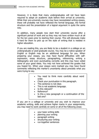 6 ENGLISH FOR ACADEMIC WRITING
However, it is likely that many undergraduates will not have been
required to adopt an academic style before their arrival at university.
While their pre-university courses may have necessitated writing essays,
these will probably not have reflected the formal language, the formal
structure and the presentation of a logical argument in quite the same
way.
In addition, many people now start their university course after a
significant period of work and so they may not have written much at all
for the ten years prior to starting their course. This will obviously make
it hard for them to pick up on the style of writing that is needed in
higher education.
If you are reading this, you are likely to be a student in a college on an
undergraduate or post-graduate course. You may be a native speaker of
English or English may be an additional language for you. When
preparing your essays, you may have found difficulties with self-
expression, essay structure, paragraphing, referencing, writing a
bibliography and even punctuating correctly and this may have veiled
some of your good ideas. You may not have achieved the grades that
you hoped for. When your essays were marked you may have found
comments reflecting the marker’s uncertainty about precisely what you
were trying to say.
 You need to think more carefully about word
order.
 Check your punctuation in this paragraph.
 This sentence is not clear.
 This is not academic language.
 Is this relevant?
 Reference?
 Is this a new paragraph or a continuation of the
last one?
If you are in a college or university and you wish to improve your
academic writing, skills and achieve higher marks in your assignments,
you may need to work carefully on some or all of the following areas:
 your basic writing skills
 planning your writing
 paragraph writing
 structuring your writing
 run-together sentences
 