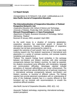 60 ENGLISH FOR ACADEMIC WRITING
3.2 Report Sample
Correspondence to: Dr Richard K. Coll, email: r.coll@waikato.ac.nz 1
Asia-Pacific Journal of Cooperative Education
The Internationalization of Cooperative Education: A Thailand
Perspective Richard K. Coll
Cooperative Education Unit, School of Science and Technology,
University of Waikato, Private Bag 3105, Hamilton, New Zealand
Dhirawit Pinyonatthagarn and Issra Pramoolsook
Department of English, Suranaree University of Technology, Nakhon
Ratchasima, Thailand
Received 29 January 2003; accepted 3 April 2003
As the world moves to a situation of increasing globalization,
cooperative education has experienced growth in demand for
international placements. However, this globalization of cooperative
education has not been accompanied by research to
support the outcomes of such growth. Here we report on a case study
involving research into Thai students’ experiences of international work
placements in a variety of overseas countries, and overseas students
completing work placements in
Thailand. The research findings found similarities in this exchange
between non-Western and Western countries, with other exchange
arrangements between two Western countries. As might be expected,
the students encountered some difficulties with immigration, language
and communication difficulties. Advantages reported included
perceptions of improved selfconfidence and career enhancement. The
research also found that cultural differences are of particular importance
in international exchange arrangements between non-Western and
Western countries, or countries of different cultures. The findings
reported here provide placement coordinators with an understanding of
some of the challenges students face in a country different to their
homeland and we conclude with recommendations to smooth this
sometimes difficult transition.
Asia-Pacific Journal of Cooperative Education, 2003, 4(2), 1-6).
Keywords: Thailand; technology; engineering; international exchange;
student perceptions
 