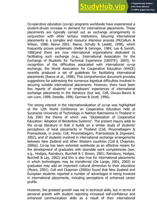 61
61
Co-operative education (co-op) programs worldwide have experienced a
student-driven increase in demand for international placements. These
placements are typically carried out as exchange arrangements in
conjunction with other tertiary institutions. Securing international
placements is a complex and resource intensive process (McCallum &
Wilson, 1988; Reeve 2001; Reeve, Schultz & Laslett, 1998), which
frequently proves problematic (Heller & Geringer, 1984; Lee & Swinth,
1986)and there are now international organizations dedicated to
facilitating such exchange (e.g., International Association for the
Exchange of Students for Technical Experience [IAESTE], 2003). In
recognition of the difficulties associated with international co-op
exchange, the World Association for Cooperative Education (WACE)
recently produced a set of guidelines for facilitating international
placements (Reeve et al., 1998). This comprehensive document provides
suggestions for addressing the numerous logistical difficulties involved in
securing suitable international placements. However, there have been
few reports of students’ or employers’ experiences of international
exchange placements in the literature (but see, Coll, Owusu-Banno &
van Loon, 1999; Dowdle, 1996; Gorman & Scott, 1996).
The strong interest in the internationalization of co-op was highlighted
at the 12th World Conference on Cooperative Education held at
Suranaree University of Technology in Nakhon Ratchasima in Thailand in
July 2001 the theme of which was “Globalization of Cooperative
Education: Adoption of Borderless Systems”. The present inquiry adds to
the co-op literature in that it builds on a similar study of students’
perceptions of local placements in Thailand (Coll, Pinyonattagarn &
Pramoolsook, in press; Coll, Pinyonattagarn, Pramoolsook & Zegwaard,
2002), and of students involved in international exchange arrangements
between New Zealand and other Western countries (Coll & Chapman,
2000a). Co-op has been exhorted worldwide as an effective means for
the development of graduates with desirable work competencies (see,
e.g., Hodges, Rainsbury, Burchell & C Brown, 2001; Rainsbury, Hodges,
Burchell & Lay, 2002) and this is also true for international placements
in which technologies may be transferred (De Lange, 2001, 2002) or
graduates may add an important cultural dimension to their education
(Myers, 2001). Coll and Chapman (2000a) found that New Zealand and
European students reported a number of advantages in being involved
in international placements, including perceptions of enhanced career
profile.
However, the greatest growth was not in technical skills, but in terms of
personal growth with student reporting increased self-confidence and
enhanced communication skills as a result of their international
 