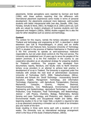 62 ENGLISH FOR ACADEMIC WRITING
placements. Similar perceptions were reported by Gorman and Scott
(1996) with these authors reporting that the difference with
international placement experiences came mostly in terms of personal
development: the placements produced more balanced, well-rounded
students with better interpersonal skills (see also, Dowdle, 1996; Cass,
Faraday, Schultz & Ward, 2001). As Hodges et al. (2001) point out, such
skills are valued by modern employers of business students and Coll,
Zegwaard and Hodges’s (2002a, 2002b) studies suggest this is also the
case for other disciplines such as science and technology.
Context
The context for this inquiry, namely the tertiary education system in
Thailand and technology and engineering at SUT, is described in detail
elsewhere (see Coll & Pinyonatthagarn, in press) and we briefly
summarize the main features here. Suranaree University of Technology
(SUT) is situated in the province of Nakhon Ratchasima in Thailand and
is the first university to operate as semi-autonomous institution
responsible to, but not under direct control of, the Thai civil service. The
University was established over 10 years ago to serve the peoples of the
eastern provinces. It is the first institution in the country to use
cooperative education as an educational strategy for preparing students
for Thailand’s workforce. The program was developed from
documentary reports, literature, and faculty visits to North American
tertiary co-op providers in an attempt to achieve best practice in
development of co-op in Thailand. The University is organized under five
institutes with schools the next level of administration (Suranaree
University of Technology [SUT], 2000; Teekachunhatean, 2001a).
Institutes and Schools are: Social Technology - incorporating General
Education, English, Management Technology, and Information
Technology; Engineering – with Agricultural, Transportation, Chemical,
Mechanical, Computer, Ceramic, Polymer, Electrical,
Telecommunications, Civil, Metallurgical, Environmental, Industrial
Engineering and Geotechnology; Agricultural Technology – with Animal
Production, Crop Production, Food Technologies, and Biotechnology;
Science – with Physics, Chemistry, Biology, Mathematics, Remote
Sensing and Laser Technology, and Photonics; and, Medicine – with
Environmental Health, and Occupational Health and Safety. After
beginning studies in his or her major field, a student is required to take
a co-op placement comprising a trimester out of a total of six trimesters
plus one month of the term
break resulting in three work terms each with a duration of 12-13
weeks. The University runs an international exchange arrangement
which is the focus of this study (Teekachunhatean, 2001b).
 