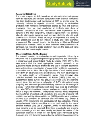 63
63
Research Objectives
The co-op program at SUT, based on an international model gleaned
from the literature, and in-depth consultation with overseas institutions
has been implemented and maintained at SUT to provide what the
University believes is superior education resulting in multi-skilled
graduates with workplace competencies desired by Thai and overseas
employers. Here, we have conducted an in-depth case study of
students’ perceptions of their international work experiences as it
pertains to the Thai perspective, including reports from Thai students
who did placements overseas, and overseas students who did work
placements in Thailand. These exchange arrangements are purely for
work placements and do not include a study and work exchange
arrangement. The research question for this study is: What are Thai and
international students’ views on their overseas work-placements? In
particular, we wished to probe students’ views on the best and worst
features of their overseas placements.
Theoretical Basis for the Inquiry
The research reported here subscribes to an interpretivist philosophy in
which the role of subjective experience (of participants and researchers)
is recognized and acknowledged (Guba & Lincoln, 1989, 1994). This
view means that the most appropriate research approach is via
qualitative means of inquiry typified by the use of in-depth techniques
such as interviews, examination of documentary evidence, unobtrusive
observation, and so forth. The subjective nature of such studies proves
to be both an advantage and a disadvantage. The main advantage lies
in the extra depth of understanding gained from intensive data
collection methods like interviews. As Patton (1990) points out, a
questionnaire-based survey may provide an overall view of a learning
context (e.g., the success or otherwise of SUT’s international co-op
program), but interviews provide underlying reasons for the findings of
a survey – which may ultimately be of more value to co-op practitioners
(e.g., why SUT’s international program has been successful, or ways in
which it might be improved). Interpretivist inquiries whilst recognizing
the importance of context and subjectivity are prone to problems with
reliability and validity. Guba and Lincoln (1989) provide some guidelines
to avoid such problems. In particular they and others (e.g., Denzin &
Lincoln, 1998) recommend the triangulation of data collection. That is,
the gathering of data from multiple sources, particularly by the use of
different methods (see, Coll & Chapman, 2000b, for more detail as this
issue pertains to co-op inquiries). Interviews in particular are prone to
misunderstandings and we have thereby employed the notion of the
translation interface in which no new terms were introduced during
discourse, and only the meaning ascribed by participants was deemed to
 
