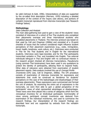 64 ENGLISH FOR ACADEMIC WRITING
be valid (Johnson & Gott, 1996). Interpretations of data are supported
by the so-called thick description (Merriam, 1970) including a detailed
description of the context of the inquiry (see above), and portions of
verbatim transcript reproduced from interview transcripts (see ‘Research
Findings’ below).
Methodology
Data Collection and Analysis
The main data-gathering tool used to gain a view of the students’ views
consisted of interviews of a cohort of five Thai students who completed
their placements overseas and three international students who
completed placements in Thailand. The interview protocol was based on
that used by Coll and Chapman (2000a) and consisted of a 35-point
checklist of issues that the authors considered might influence student
perceptions of their placement experiences (e.g., costs, immigration,
travel, health, loneliness, work culture, etc.). Interviews were conducted
in Thai for the Thai students and in English for the international
students. Interviews were tape-recorded, and for the Thai participants
transcribed verbatim in Thai, and translated into English. Two external
individuals bilingual in Thai and English with no contractual interest in
the research project checked all interview transcriptions. Pseudonyms
(using common Thai bnicknames) have been used in any quotations to
protect the identity of participants, allowing them to respond freely.
Other data of relevance were obtained from examination of student
placement reports. Data analysis involved the use of Concept Profile
Inventories (CPI) (see, Coll & Chapman, 2000a). The CPI procedure
consists of examination of interview transcripts for expressions and
statements that could be construed as bevidence for students’
perceptions (in this case of the badvantages and disadvantages of their
overseas placements). These expressions were summarized and formed
the unit of analysis. By examining the entire set of expressions in the
transcripts, we were then able to gain a global perspective of the
participants’ views of what represented advantages or disadvantages.
These views were then placed into a series of categories which form the
Conceptual Inventory for an bindividual participant. Commonality of
views among participant concept inventories was deduced from
examination of the individual inventories, and used to summarize the
research findings. Our interpretation of the research findings are
described here and are supported by extracts from the verbatim
transcripts.
 
