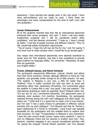 66 ENGLISH FOR ACADEMIC WRITING
experience. I have learned how people work in the real world. I have
more self-confidence and am ready to work. I think these are
advantages and many companieslook for this kind of staff, even with
new graduates.”
Career Enhancement
All of the students reported that they felt an international placement
enhanced their career prospects. Son said: “I think I will have better
employment prospects and I will be considered before other
candidates,” and Sao likewise commented: “I hope so, I hope it should
be better. I met lots of people overseas and different cultures.” This, he
felt, would help satisfy immigration requirements:
“Yes of course. I hope this will now be fine for me,” and Ton saying “I
now know how to make contacts when I would like to go abroad again.”
One reason that international placements were deemed beneficial to
career aims for Thai students, was that it was considered to provide
good evidence for language ability. Tor comments: “Absolutely. At least
that can guarantee
your English ability.”
Travel, Lifestyle Issues, and Home Contacts
The participants experienced differences: cultural, climatic and others
from their home countries. Climate, although different to home for Thai
students, was generally similar enough to be of little concern. Tor said:
“The weather in Malaysia is very nice, a little bit cooler than in
Thailand.” Even in colder countries the cold was seen as novel and
interesting rather than particularly off-putting. Ton commented about
the weather in Croatia that is was “very good. I like cool weather.” The
international students,as might be expected, found Thailand rather hot:
“It’s too hot for me,” commented Samantha. The placements were of
relatively short duration (3-6 months). Nonetheless, the participants
reported forming strong ties with work colleagues and other locals. Tor
points out: “I think that it is a good time to make a lot of new friends,”
and Ton said “I had a great chance to participate in different cultural
activities with my work colleague.” Tum likewise said that he “formed a
good relationship of a friend to remember.” Local travel was typically
accessible for the participants and this enabled them to explore their
host countries: Tor said: “Transportation in Malaysia is very convenient.
I took the train around Kuala Lumpur nearly every weekend. I went to
visit my Malaysian friend and her parents in another town too.” Few,
however, reported engaging in any unusual recreational activities with
Tor saying she enjoyed “normal Muslim activities” and Tum likewise
 