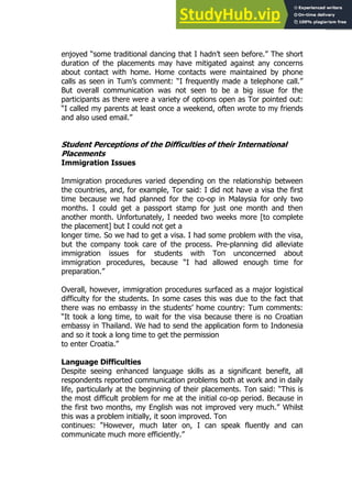 67
67
enjoyed “some traditional dancing that I hadn’t seen before.” The short
duration of the placements may have mitigated against any concerns
about contact with home. Home contacts were maintained by phone
calls as seen in Tum’s comment: “I frequently made a telephone call.”
But overall communication was not seen to be a big issue for the
participants as there were a variety of options open as Tor pointed out:
“I called my parents at least once a weekend, often wrote to my friends
and also used email.”
Student Perceptions of the Difficulties of their International
Placements
Immigration Issues
Immigration procedures varied depending on the relationship between
the countries, and, for example, Tor said: I did not have a visa the first
time because we had planned for the co-op in Malaysia for only two
months. I could get a passport stamp for just one month and then
another month. Unfortunately, I needed two weeks more [to complete
the placement] but I could not get a
longer time. So we had to get a visa. I had some problem with the visa,
but the company took care of the process. Pre-planning did alleviate
immigration issues for students with Ton unconcerned about
immigration procedures, because “I had allowed enough time for
preparation.”
Overall, however, immigration procedures surfaced as a major logistical
difficulty for the students. In some cases this was due to the fact that
there was no embassy in the students’ home country: Tum comments:
“It took a long time, to wait for the visa because there is no Croatian
embassy in Thailand. We had to send the application form to Indonesia
and so it took a long time to get the permission
to enter Croatia.”
Language Difficulties
Despite seeing enhanced language skills as a significant benefit, all
respondents reported communication problems both at work and in daily
life, particularly at the beginning of their placements. Ton said: “This is
the most difficult problem for me at the initial co-op period. Because in
the first two months, my English was not improved very much.” Whilst
this was a problem initially, it soon improved. Ton
continues: “However, much later on, I can speak fluently and can
communicate much more efficiently.”
 