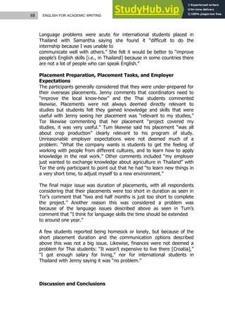 68 ENGLISH FOR ACADEMIC WRITING
Language problems were acute for international students placed in
Thailand with Samantha saying she found it “difficult to do the
internship because I was unable to
communicate well with others.” She felt it would be better to “improve
people’s English skills [i.e., in Thailand] because in some countries there
are not a lot of people who can speak English.”
Placement Preparation, Placement Tasks, and Employer
Expectations
The participants generally considered that they were under-prepared for
their overseas placements. Jenny comments that coordinators need to
“improve the local know-how” and the Thai students commented
likewise. Placements were not always deemed directly relevant to
studies but students felt they gained knowledge and skills that were
useful with Jenny seeing her placement was “relevant to my studies,”
Tor likewise commenting that her placement “project covered my
studies, it was very useful.” Tum likewise said his placement “was all
about crop production” clearly relevant to his program of study.
Unreasonable employer expectations were not deemed much of a
problem: “What the company wants is students to get the feeling of
working with people from different cultures, and to learn how to apply
knowledge in the real work.” Other comments included “my employer
just wanted to exchange knowledge about agriculture in Thailand” with
Tor the only participant to point out that he had “to learn new things in
a very short time, to adjust myself to a new environment.”
The final major issue was duration of placements, with all respondents
considering that their placements were too short in duration as seen in
Tor’s comment that “two and half months is just too short to complete
the project.” Another reason this was considered a problem was
because of the language issues described above as seen in Tum’s
comment that “I think for language skills the time should be extended
to around one year.”
A few students reported being homesick or lonely, but because of the
short placement duration and the communication options described
above this was not a big issue. Likewise, finances were not deemed a
problem for Thai students: “It wasn’t expensive to live there [Croatia],”
“I got enough salary for living,” nor for international students in
Thailand with Jenny saying it was “no problem.”
Discussion and Conclusions
 