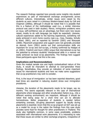 69
69
The research findings reported here provide some insights into student
experiences as part of international exchange arrangements across
different cultures. Interestingly, similar issues were raised by the
students as were raised in a previous Western-based study by Coll and
Chapman (2000a), although it should be noted that it is possible that
this is a feature of the methodology used (i.e., a similar interview
protocol was used in both studies). Hence, immigration problems were
an issue, self-confidence was an advantage, but there were new issues
raised, mostly to do with language (as might be expected). Likewise,
cultural experiences added to the learning experiences, something not
easily achieved in one’s home country (see e.g., Cass, Faraday, Schultz
& Ward, 2001), and as reported by Gardner (2001) and Waryszak
(2000). Placement preparation and support were not generally provided
as desired. Gunn (2001) points out that communication skills are
important for co-op and non-co-ops, a finding confirmed by Hodges et
al. (2001). Friedrich and Gunn (2001) argue that international co-op has
the potential to enhance students’ interpersonal skills in a manner not
easily achieved via local co-op placements. The findings here suggest
these participants agree that this is the case.
Implications and Recommendations
Given the modest sample size and highly contextualized nature of this
study, it would be imprudent to attempt to over-generalize these
findings. Nonetheless, they provide an indication of some important
issues for international students and here we make some suggestions
that co-op practitioners may wish to consider.
First, is the issue of immigration: as has been reported elsewhere, good
lead times are essential in reducing student stress over immigration
procedures.
Likewise, the duration of the placements needs to be longer, say six
months. This seems especially relevant in the case of international
placements where language and other enculturation factors (e.g., into a
different working environment) are important. Although it should be
noted that being away for a short time can act to alleviate
homesickness. Better preparation of students is needed before
embarking overseas. On-going placement support by faculty during
placements is essential. Given that the co-op program at SUT was set up
as a model for co-op in the nation the findings from this case study
provides some food for thought for other practitioners in Thailand. The
study also highlights common, in some cases predictable, problems
associated with international work placements. It is interesting to note
that these issues are similar to other exchange programs, irrespective of
 
