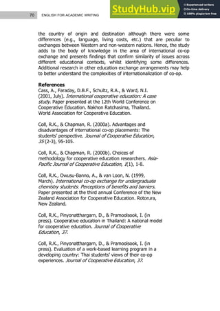70 ENGLISH FOR ACADEMIC WRITING
the country of origin and destination although there were some
differences (e.g., language, living costs, etc.) that are peculiar to
exchanges between Western and non-western nations. Hence, the study
adds to the body of knowledge in the area of international co-op
exchange and presents findings that confirm similarity of issues across
different educational contexts, whilst identifying some differences.
Additional research in other education exchange arrangements may help
to better understand the complexities of internationalization of co-op.
References
Cass, A., Faraday, D.B.F., Schultz, R.A., & Ward, N.I.
(2001, July). International cooperative education: A case
study. Paper presented at the 12th World Conference on
Cooperative Education. Nakhon Ratchasima, Thailand.
World Association for Cooperative Education.
Coll, R.K., & Chapman, R. (2000a). Advantages and
disadvantages of international co-op placements: The
students’ perspective. Journal of Cooperative Education,
35 (2-3), 95-105.
Coll, R.K., & Chapman, R. (2000b). Choices of
methodology for cooperative education researchers. Asia-
Pacific Journal of Cooperative Education, 1(1), 1-8.
Coll, R.K., Owusu-Banno, A., & van Loon, N. (1999,
March). International co-op exchange for undergraduate
chemistry students: Perceptions of benefits and barriers.
Paper presented at the third annual Conference of the New
Zealand Association for Cooperative Education. Rotorura,
New Zealand.
Coll, R.K., Pinyonatthargarn, D., & Pramoolsook, I. (in
press). Cooperative education in Thailand: A national model
for cooperative education. Journal of Cooperative
Education, 37.
Coll, R.K., Pinyonatthargarn, D., & Pramoolsook, I. (in
press). Evaluation of a work-based learning program in a
developing country: Thai students’ views of their co-op
experiences. Journal of Cooperative Education, 37.
 