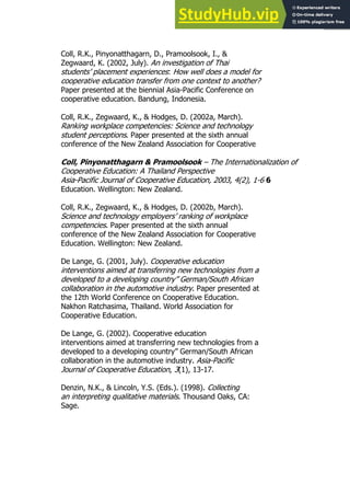 71
71
Coll, R.K., Pinyonatthagarn, D., Pramoolsook, I., &
Zegwaard, K. (2002, July). An investigation of Thai
students’ placement experiences: How well does a model for
cooperative education transfer from one context to another?
Paper presented at the biennial Asia-Pacific Conference on
cooperative education. Bandung, Indonesia.
Coll, R.K., Zegwaard, K., & Hodges, D. (2002a, March).
Ranking workplace competencies: Science and technology
student perceptions. Paper presented at the sixth annual
conference of the New Zealand Association for Cooperative
Coll, Pinyonatthagarn & Pramoolsook – The Internationalization of
Cooperative Education: A Thailand Perspective
Asia-Pacific Journal of Cooperative Education, 2003, 4(2), 1-6 6
Education. Wellington: New Zealand.
Coll, R.K., Zegwaard, K., & Hodges, D. (2002b, March).
Science and technology employers’ ranking of workplace
competencies. Paper presented at the sixth annual
conference of the New Zealand Association for Cooperative
Education. Wellington: New Zealand.
De Lange, G. (2001, July). Cooperative education
interventions aimed at transferring new technologies from a
developed to a developing country” German/South African
collaboration in the automotive industry. Paper presented at
the 12th World Conference on Cooperative Education.
Nakhon Ratchasima, Thailand. World Association for
Cooperative Education.
De Lange, G. (2002). Cooperative education
interventions aimed at transferring new technologies from a
developed to a developing country” German/South African
collaboration in the automotive industry. Asia-Pacific
Journal of Cooperative Education, 3(1), 13-17.
Denzin, N.K., & Lincoln, Y.S. (Eds.). (1998). Collecting
an interpreting qualitative materials. Thousand Oaks, CA:
Sage.
 