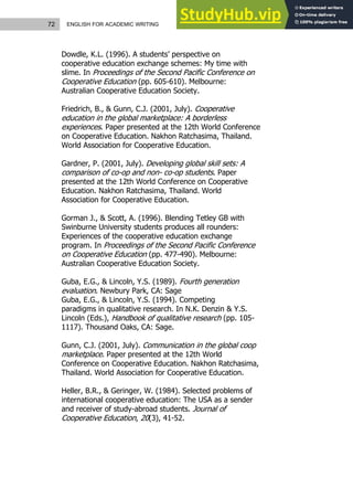 72 ENGLISH FOR ACADEMIC WRITING
Dowdle, K.L. (1996). A students’ perspective on
cooperative education exchange schemes: My time with
slime. In Proceedings of the Second Pacific Conference on
Cooperative Education (pp. 605-610). Melbourne:
Australian Cooperative Education Society.
Friedrich, B., & Gunn, C.J. (2001, July). Cooperative
education in the global marketplace: A borderless
experiences. Paper presented at the 12th World Conference
on Cooperative Education. Nakhon Ratchasima, Thailand.
World Association for Cooperative Education.
Gardner, P. (2001, July). Developing global skill sets: A
comparison of co-op and non- co-op students. Paper
presented at the 12th World Conference on Cooperative
Education. Nakhon Ratchasima, Thailand. World
Association for Cooperative Education.
Gorman J., & Scott, A. (1996). Blending Tetley GB with
Swinburne University students produces all rounders:
Experiences of the cooperative education exchange
program. In Proceedings of the Second Pacific Conference
on Cooperative Education (pp. 477-490). Melbourne:
Australian Cooperative Education Society.
Guba, E.G., & Lincoln, Y.S. (1989). Fourth generation
evaluation. Newbury Park, CA: Sage
Guba, E.G., & Lincoln, Y.S. (1994). Competing
paradigms in qualitative research. In N.K. Denzin & Y.S.
Lincoln (Eds.), Handbook of qualitative research (pp. 105-
1117). Thousand Oaks, CA: Sage.
Gunn, C.J. (2001, July). Communication in the global coop
marketplace. Paper presented at the 12th World
Conference on Cooperative Education. Nakhon Ratchasima,
Thailand. World Association for Cooperative Education.
Heller, B.R., & Geringer, W. (1984). Selected problems of
international cooperative education: The USA as a sender
and receiver of study-abroad students. Journal of
Cooperative Education, 20(3), 41-52.
 