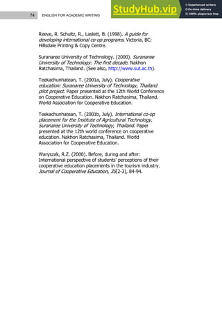 74 ENGLISH FOR ACADEMIC WRITING
Reeve, R. Schultz, R., Laslett, B. (1998). A guide for
developing international co-op programs. Victoria, BC:
Hillsdale Printing & Copy Centre.
Suranaree University of Technology. (2000). Suranaree
University of Technology: The first decade. Nakhon
Ratchasima, Thailand. (See also, http://www.sut.ac.th).
Teekachunhatean, T. (2001a, July). Cooperative
education: Suranaree University of Technology, Thailand
pilot project. Paper presented at the 12th World Conference
on Cooperative Education. Nakhon Ratchasima, Thailand.
World Association for Cooperative Education.
Teekachunhatean, T. (2001b, July). International co-op
placement for the Institute of Agricultural Technology,
Suranaree University of Technology, Thailand. Paper
presented at the 12th world conference on cooperative
education. Nakhon Ratchasima, Thailand. World
Association for Cooperative Education.
Waryszak, R.Z. (2000). Before, during and after:
International perspective of students’ perceptions of their
cooperative education placements in the tourism industry.
Journal of Cooperative Education, 35(2-3), 84-94.
 