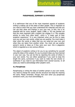 75
75
CHAPTER 4
PARAPHRASE, SUMMARY & SYNTHESIS
It is well-known that one of the most important aspects of academic
writing is making use of the ideas of other people. This is important as
you need to show that you have understood the materials and that you
can use their ideas and findings in your own way. In fact, this is an
essential skill for every student. Spack (1988, p. 42) has pointed out
that the most important skill a student can engage in is "the complex
activity to write from other texts", which is "a major part of their
academic experience." It is very important when you do this to make
sure you use your own words, unless you are quoting. You must make it
clear when the words or ideas that you are using are your own and
when they are taken from another writer. You must not use another
person's words or ideas as if they were your own: this is plagiarism
which is regarded as a very serious offence.
The object of academic writing is for you to say something for yourself
using the ideas of the subject, for you to present ideas you have learned
in your own way. You can do this by reporting the works of others in
your own words. You can either paraphrase if you want to keep the
length the same, summarise if you want to make the text shorter or
synthesise if you need to use information from several sources. In all
cases you need to acknowledge other people's work.
4.1 Paraphrase
Paraphrasing is writing the ideas of another person in your own words.
You need to change the words and the structure but keep the meaning
the same. Please remember, though, that even when you paraphrase
someone's work, you must acknowledge it.
 