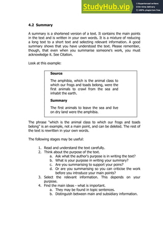 77
77
4.2 Summary
A summary is a shortened version of a text. It contains the main points
in the text and is written in your own words. It is a mixture of reducing
a long text to a short text and selecting relevant information. A good
summary shows that you have understood the text. Please remember,
though, that even when you summarise someone's work, you must
acknowledge it. See Citation.
Look at this example:
Source
The amphibia, which is the animal class to
which our frogs and toads belong, were the
first animals to crawl from the sea and
inhabit the earth.
Summary
The first animals to leave the sea and live
on dry land were the amphibia.
The phrase "which is the animal class to which our frogs and toads
belong" is an example, not a main point, and can be deleted. The rest of
the text is rewritten in your own words.
The following stages may be useful:
1. Read and understand the text carefully.
2. Think about the purpose of the text.
a. Ask what the author's purpose is in writing the text?
b. What is your purpose in writing your summary?
c. Are you summarising to support your poins?
d. Or are you summarising so you can criticise the work
before you introduce your main points?
3. Select the relevant information. This depends on your
purpose.
4. Find the main ideas - what is important.
a. They may be found in topic sentences.
b. Distinguish between main and subsidiary information.
 