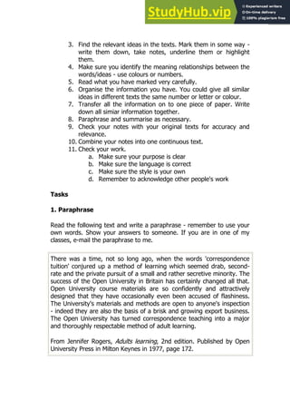 79
79
3. Find the relevant ideas in the texts. Mark them in some way -
write them down, take notes, underline them or highlight
them.
4. Make sure you identify the meaning relationships between the
words/ideas - use colours or numbers.
5. Read what you have marked very carefully.
6. Organise the information you have. You could give all similar
ideas in different texts the same number or letter or colour.
7. Transfer all the information on to one piece of paper. Write
down all simiar information together.
8. Paraphrase and summarise as necessary.
9. Check your notes with your original texts for accuracy and
relevance.
10. Combine your notes into one continuous text.
11. Check your work.
a. Make sure your purpose is clear
b. Make sure the language is correct
c. Make sure the style is your own
d. Remember to acknowledge other people's work
Tasks
1. Paraphrase
Read the following text and write a paraphrase - remember to use your
own words. Show your answers to someone. If you are in one of my
classes, e-mail the paraphrase to me.
There was a time, not so long ago, when the words 'correspondence
tuition' conjured up a method of learning which seemed drab, second-
rate and the private pursuit of a small and rather secretive minority. The
success of the Open University in Britain has certainly changed all that.
Open University course materials are so confidently and attractively
designed that they have occasionally even been accused of flashiness.
The University's materials and methods are open to anyone's inspection
- indeed they are also the basis of a brisk and growing export business.
The Open University has turned correspondence teaching into a major
and thoroughly respectable method of adult learning.
From Jennifer Rogers, Adults learning, 2nd edition. Published by Open
University Press in Milton Keynes in 1977, page 172.
 