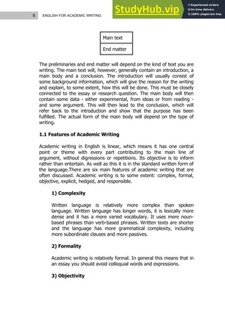 8 ENGLISH FOR ACADEMIC WRITING
Main text
End matter
The preliminaries and end matter will depend on the kind of text you are
writing. The main text will, however, generally contain an introduction, a
main body and a conclusion. The introduction will usually consist of
some background information, which will give the reason for the writing
and explain, to some extent, how this will be done. This must be closely
connected to the essay or research question. The main body will then
contain some data - either experimental, from ideas or from reading -
and some argument. This will then lead to the conclusion, which will
refer back to the introduction and show that the purpose has been
fulfilled. The actual form of the main body will depend on the type of
writing.
1.1 Features of Academic Writing
Academic writing in English is linear, which means it has one central
point or theme with every part contributing to the main line of
argument, without digressions or repetitions. Its objective is to inform
rather than entertain. As well as this it is in the standard written form of
the language.There are six main features of academic writing that are
often discussed. Academic writing is to some extent: complex, formal,
objective, explicit, hedged, and responsible.
1) Complexity
Written language is relatively more complex than spoken
language. Written language has longer words, it is lexically more
dense and it has a more varied vocabulary. It uses more noun-
based phrases than verb-based phrases. Written texts are shorter
and the language has more grammatical complexity, including
more subordinate clauses and more passives.
2) Formality
Academic writing is relatively formal. In general this means that in
an essay you should avoid colloquial words and expressions.
3) Objectivity
 