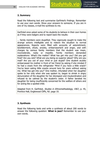 80 ENGLISH FOR ACADEMIC WRITING
2. Summary
Read the following text and summarise Garfinkel's findings. Remember
to use your own words. Show your answers to someone. If you are in
one of my classes, e-mail the synthesis to me.
Garfinkel once asked some of his students to behave in their own homes
as if they were lodgers and to report back the results:
… family members were stupefied. They vigorously sought to make the
strange actions intelligible and to restore the situation to normal
appearances. Reports were filled with accounts of astonishment,
bewilderment, shock, anxiety, embarrassment and anger, and with
charges by various family members that the student was mean,
inconsiderate, nasty or impolite. Family members demanded
explanations: What's the matter? What has got into you? Did you get
fired? Are you sick? What are you being so superior about? Why are you
mad? Are you out of your mind or just stupid? One student acutely
embarrassed his mother in front of her friend by asking if she minded if
he had a snack from the refrigerator 'Mind if you have a little snack?
You've been eating little snacks around here for years without asking
me. What has got into you?' One mother, infuriated when her daughter
spoke to her only when she was spoken to, began to shriek in angry
denunciation of the daughter for her disrespect and insubordination and
refused to be calmed by the student's sister. A father berated his
daughter for being insufficiently concerned for the welfare of others and
for acting like a spoiled child.
Adapted from H. Garfinkel, Studies in Ethnomethodology, 1967, p. 45,
Prentice Hall, Englewood Cliffs, NJ. page 10.
3. Synthesis
Read the following texts and write a synthesis of about 200 words to
answer the following question: What is jazz? Remember to use your
own words.
 