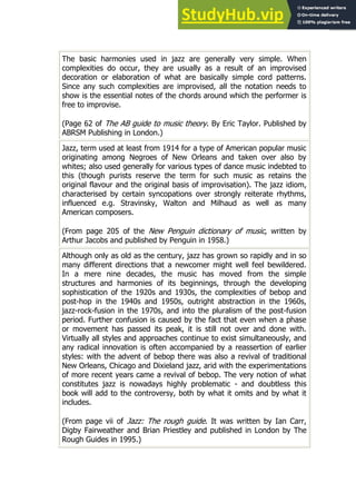 81
81
The basic harmonies used in jazz are generally very simple. When
complexities do occur, they are usually as a result of an improvised
decoration or elaboration of what are basically simple cord patterns.
Since any such complexities are improvised, all the notation needs to
show is the essential notes of the chords around which the performer is
free to improvise.
(Page 62 of The AB guide to music theory. By Eric Taylor. Published by
ABRSM Publishing in London.)
Jazz, term used at least from 1914 for a type of American popular music
originating among Negroes of New Orleans and taken over also by
whites; also used generally for various types of dance music indebted to
this (though purists reserve the term for such music as retains the
original flavour and the original basis of improvisation). The jazz idiom,
characterised by certain syncopations over strongly reiterate rhythms,
influenced e.g. Stravinsky, Walton and Milhaud as well as many
American composers.
(From page 205 of the New Penguin dictionary of music, written by
Arthur Jacobs and published by Penguin in 1958.)
Although only as old as the century, jazz has grown so rapidly and in so
many different directions that a newcomer might well feel bewildered.
In a mere nine decades, the music has moved from the simple
structures and harmonies of its beginnings, through the developing
sophistication of the 1920s and 1930s, the complexities of bebop and
post-hop in the 1940s and 1950s, outright abstraction in the 1960s,
jazz-rock-fusion in the 1970s, and into the pluralism of the post-fusion
period. Further confusion is caused by the fact that even when a phase
or movement has passed its peak, it is still not over and done with.
Virtually all styles and approaches continue to exist simultaneously, and
any radical innovation is often accompanied by a reassertion of earlier
styles: with the advent of bebop there was also a revival of traditional
New Orleans, Chicago and Dixieland jazz, arid with the experimentations
of more recent years came a revival of bebop. The very notion of what
constitutes jazz is nowadays highly problematic - and doubtless this
book will add to the controversy, both by what it omits and by what it
includes.
(From page vii of Jazz: The rough guide. It was written by Ian Carr,
Digby Fairweather and Brian Priestley and published in London by The
Rough Guides in 1995.)
 