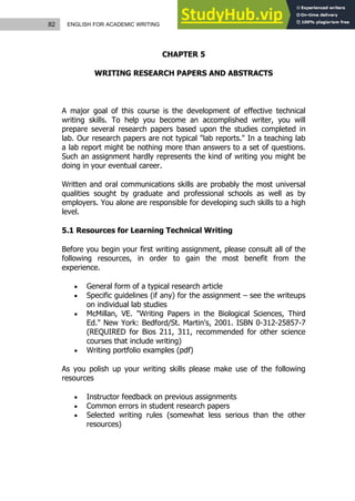 82 ENGLISH FOR ACADEMIC WRITING
CHAPTER 5
WRITING RESEARCH PAPERS AND ABSTRACTS
A major goal of this course is the development of effective technical
writing skills. To help you become an accomplished writer, you will
prepare several research papers based upon the studies completed in
lab. Our research papers are not typical "lab reports." In a teaching lab
a lab report might be nothing more than answers to a set of questions.
Such an assignment hardly represents the kind of writing you might be
doing in your eventual career.
Written and oral communications skills are probably the most universal
qualities sought by graduate and professional schools as well as by
employers. You alone are responsible for developing such skills to a high
level.
5.1 Resources for Learning Technical Writing
Before you begin your first writing assignment, please consult all of the
following resources, in order to gain the most benefit from the
experience.
 General form of a typical research article
 Specific guidelines (if any) for the assignment – see the writeups
on individual lab studies
 McMillan, VE. "Writing Papers in the Biological Sciences, Third
Ed." New York: Bedford/St. Martin's, 2001. ISBN 0-312-25857-7
(REQUIRED for Bios 211, 311, recommended for other science
courses that include writing)
 Writing portfolio examples (pdf)
As you polish up your writing skills please make use of the following
resources
 Instructor feedback on previous assignments
 Common errors in student research papers
 Selected writing rules (somewhat less serious than the other
resources)
 