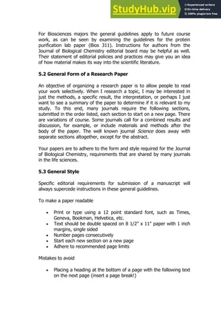 83
83
For Biosciences majors the general guidelines apply to future course
work, as can be seen by examining the guidelines for the protein
purification lab paper (Bios 311). Instructions for authors from the
Journal of Biological Chemistry editorial board may be helpful as well.
Their statement of editorial policies and practices may give you an idea
of how material makes its way into the scientific literature.
5.2 General Form of a Research Paper
An objective of organizing a research paper is to allow people to read
your work selectively. When I research a topic, I may be interested in
just the methods, a specific result, the interpretation, or perhaps I just
want to see a summary of the paper to determine if it is relevant to my
study. To this end, many journals require the following sections,
submitted in the order listed, each section to start on a new page. There
are variations of course. Some journals call for a combined results and
discussion, for example, or include materials and methods after the
body of the paper. The well known journal Science does away with
separate sections altogether, except for the abstract.
Your papers are to adhere to the form and style required for the Journal
of Biological Chemistry, requirements that are shared by many journals
in the life sciences.
5.3 General Style
Specific editorial requirements for submission of a manuscript will
always supercede instructions in these general guidelines.
To make a paper readable
 Print or type using a 12 point standard font, such as Times,
Geneva, Bookman, Helvetica, etc.
 Text should be double spaced on 8 1/2" x 11" paper with 1 inch
margins, single sided
 Number pages consecutively
 Start each new section on a new page
 Adhere to recommended page limits
Mistakes to avoid
 Placing a heading at the bottom of a page with the following text
on the next page (insert a page break!)
 