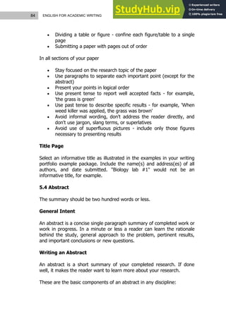 84 ENGLISH FOR ACADEMIC WRITING
 Dividing a table or figure - confine each figure/table to a single
page
 Submitting a paper with pages out of order
In all sections of your paper
 Stay focused on the research topic of the paper
 Use paragraphs to separate each important point (except for the
abstract)
 Present your points in logical order
 Use present tense to report well accepted facts - for example,
'the grass is green'
 Use past tense to describe specific results - for example, 'When
weed killer was applied, the grass was brown'
 Avoid informal wording, don't address the reader directly, and
don't use jargon, slang terms, or superlatives
 Avoid use of superfluous pictures - include only those figures
necessary to presenting results
Title Page
Select an informative title as illustrated in the examples in your writing
portfolio example package. Include the name(s) and address(es) of all
authors, and date submitted. "Biology lab #1" would not be an
informative title, for example.
5.4 Abstract
The summary should be two hundred words or less.
General Intent
An abstract is a concise single paragraph summary of completed work or
work in progress. In a minute or less a reader can learn the rationale
behind the study, general approach to the problem, pertinent results,
and important conclusions or new questions.
Writing an Abstract
An abstract is a short summary of your completed research. If done
well, it makes the reader want to learn more about your research.
These are the basic components of an abstract in any discipline:
 