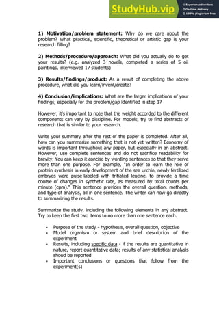85
85
1) Motivation/problem statement: Why do we care about the
problem? What practical, scientific, theoretical or artistic gap is your
research filling?
2) Methods/procedure/approach: What did you actually do to get
your results? (e.g. analyzed 3 novels, completed a series of 5 oil
paintings, interviewed 17 students)
3) Results/findings/product: As a result of completing the above
procedure, what did you learn/invent/create?
4) Conclusion/implications: What are the larger implications of your
findings, especially for the problem/gap identified in step 1?
However, it's important to note that the weight accorded to the different
components can vary by discipline. For models, try to find abstracts of
research that is similar to your research.
Write your summary after the rest of the paper is completed. After all,
how can you summarize something that is not yet written? Economy of
words is important throughout any paper, but especially in an abstract.
However, use complete sentences and do not sacrifice readability for
brevity. You can keep it concise by wording sentences so that they serve
more than one purpose. For example, "In order to learn the role of
protein synthesis in early development of the sea urchin, newly fertilized
embryos were pulse-labeled with tritiated leucine, to provide a time
course of changes in synthetic rate, as measured by total counts per
minute (cpm)." This sentence provides the overall question, methods,
and type of analysis, all in one sentence. The writer can now go directly
to summarizing the results.
Summarize the study, including the following elements in any abstract.
Try to keep the first two items to no more than one sentence each.
 Purpose of the study - hypothesis, overall question, objective
 Model organism or system and brief description of the
experiment
 Results, including specific data - if the results are quantitative in
nature, report quantitative data; results of any statistical analysis
shoud be reported
 Important conclusions or questions that follow from the
experiment(s)
 