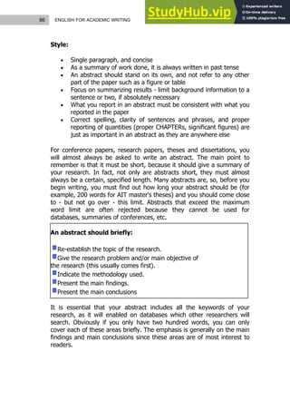 86 ENGLISH FOR ACADEMIC WRITING
Style:
 Single paragraph, and concise
 As a summary of work done, it is always written in past tense
 An abstract should stand on its own, and not refer to any other
part of the paper such as a figure or table
 Focus on summarizing results - limit background information to a
sentence or two, if absolutely necessary
 What you report in an abstract must be consistent with what you
reported in the paper
 Correct spelling, clarity of sentences and phrases, and proper
reporting of quantities (proper CHAPTERs, significant figures) are
just as important in an abstract as they are anywhere else
For conference papers, research papers, theses and dissertations, you
will almost always be asked to write an abstract. The main point to
remember is that it must be short, because it should give a summary of
your research. In fact, not only are abstracts short, they must almost
always be a certain, specified length. Many abstracts are, so, before you
begin writing, you must find out how long your abstract should be (for
example, 200 words for AIT master's theses) and you should come close
to - but not go over - this limit. Abstracts that exceed the maximum
word limit are often rejected because they cannot be used for
databases, summaries of conferences, etc.
An abstract should briefly:
Re-establish the topic of the research.
Give the research problem and/or main objective of
the research (this usually comes first).
Indicate the methodology used.
Present the main findings.
Present the main conclusions
It is essential that your abstract includes all the keywords of your
research, as it will enabled on databases which other researchers will
search. Obviously if you only have two hundred words, you can only
cover each of these areas briefly. The emphasis is generally on the main
findings and main conclusions since these areas are of most interest to
readers.
 