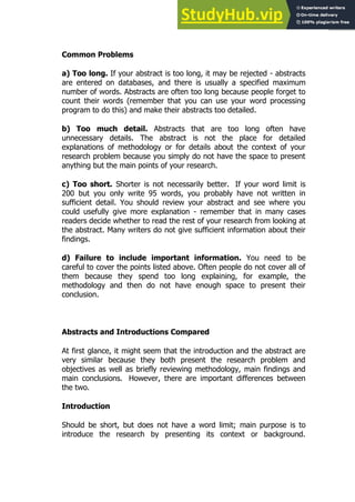87
87
Common Problems
a) Too long. If your abstract is too long, it may be rejected - abstracts
are entered on databases, and there is usually a specified maximum
number of words. Abstracts are often too long because people forget to
count their words (remember that you can use your word processing
program to do this) and make their abstracts too detailed.
b) Too much detail. Abstracts that are too long often have
unnecessary details. The abstract is not the place for detailed
explanations of methodology or for details about the context of your
research problem because you simply do not have the space to present
anything but the main points of your research.
c) Too short. Shorter is not necessarily better. If your word limit is
200 but you only write 95 words, you probably have not written in
sufficient detail. You should review your abstract and see where you
could usefully give more explanation - remember that in many cases
readers decide whether to read the rest of your research from looking at
the abstract. Many writers do not give sufficient information about their
findings.
d) Failure to include important information. You need to be
careful to cover the points listed above. Often people do not cover all of
them because they spend too long explaining, for example, the
methodology and then do not have enough space to present their
conclusion.
Abstracts and Introductions Compared
At first glance, it might seem that the introduction and the abstract are
very similar because they both present the research problem and
objectives as well as briefly reviewing methodology, main findings and
main conclusions. However, there are important differences between
the two.
Introduction
Should be short, but does not have a word limit; main purpose is to
introduce the research by presenting its context or background.
 