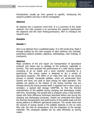 88 ENGLISH FOR ACADEMIC WRITING
Introductions usually go from general to specific, introducing the
research problem and how it will be investigated
Abstract
An abstract has a maximum word limit. It is a summary of the whole
research; the main purpose is to summarize the research (particularly
the objective and the main finding/conclusion), NOT to introduce the
research area.
Samples
Sample 1
Here is an abstract from a published paper. It is 220 words long. Read it
through looking for the main purpose of each sentence (for example,
presenting research problem, objective, methodology, main findings, or
conclusion).
Abstract
Major problems of the arid region are transportation of agricultural
products and losses due to spoilage of the products, especially in
summer. This work presents the performance of a solar drying system
consisting of an air heater and a dryer chamber connected to a
greenhouse. The drying system is designed to dry a variety of
agricultural products. The effect of air mass flow rate on the drying
process is studied. Composite pebbles, which are constructed from
cement and sand, are used to store energy for night operation. The
pebbles are placed at the bottom of the drying chamber and are
charged during the drying process itself. A separate test is done using a
simulator, a packed bed storage CHAPTER, to find the thermal
characteristics of the pebbles during charging and discharging modes
with time. Accordingly, the packed bed is analyzed using a heat transfer
model with finite difference technique described before and during the
charging and discharging processes. Graphs are presented that depict
the thermal characteristics and performance of the pebble beds and the
drying patterns of different agricultural products. The results show that
the amount of energy stored in the pebbles depends on the air mass
flow rate, the inlet air temperature, and the properties of the storage
materials. The composite pebbles can be used efficiently as storing
media.
 