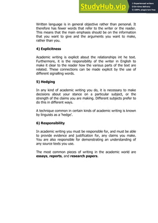 9
9
Written language is in general objective rather than personal. It
therefore has fewer words that refer to the writer or the reader.
This means that the main emphasis should be on the information
that you want to give and the arguments you want to make,
rather than you.
4) Explicitness
Academic writing is explicit about the relationships int he text.
Furthermore, it is the responsibility of the writer in English to
make it clear to the reader how the various parts of the text are
related. These connections can be made explicit by the use of
different signalling words.
5) Hedging
In any kind of academic writing you do, it is necessary to make
decisions about your stance on a particular subject, or the
strength of the claims you are making. Different subjects prefer to
do this in different ways.
A technique common in certain kinds of academic writing is known
by linguists as a ‘hedge’.
6) Responsibility
In academic writing you must be responsible for, and must be able
to provide evidence and justification for, any claims you make.
You are also responsible for demonstrating an understanding of
any source texts you use.
The most common pieces of writing in the academic world are
essays, reports, and research papers.
 