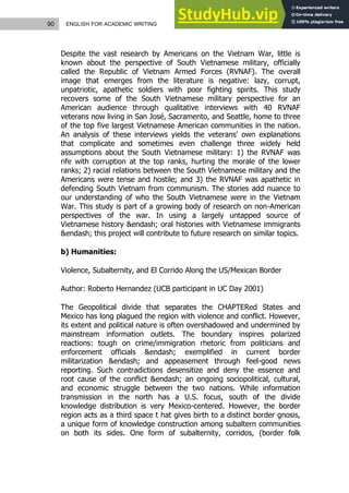 90 ENGLISH FOR ACADEMIC WRITING
Despite the vast research by Americans on the Vietnam War, little is
known about the perspective of South Vietnamese military, officially
called the Republic of Vietnam Armed Forces (RVNAF). The overall
image that emerges from the literature is negative: lazy, corrupt,
unpatriotic, apathetic soldiers with poor fighting spirits. This study
recovers some of the South Vietnamese military perspective for an
American audience through qualitative interviews with 40 RVNAF
veterans now living in San José, Sacramento, and Seattle, home to three
of the top five largest Vietnamese American communities in the nation.
An analysis of these interviews yields the veterans' own explanations
that complicate and sometimes even challenge three widely held
assumptions about the South Vietnamese military: 1) the RVNAF was
rife with corruption at the top ranks, hurting the morale of the lower
ranks; 2) racial relations between the South Vietnamese military and the
Americans were tense and hostile; and 3) the RVNAF was apathetic in
defending South Vietnam from communism. The stories add nuance to
our understanding of who the South Vietnamese were in the Vietnam
War. This study is part of a growing body of research on non-American
perspectives of the war. In using a largely untapped source of
Vietnamese history &endash; oral histories with Vietnamese immigrants
&endash; this project will contribute to future research on similar topics.
b) Humanities:
Violence, Subalternity, and El Corrido Along the US/Mexican Border
Author: Roberto Hernandez (UCB participant in UC Day 2001)
The Geopolitical divide that separates the CHAPTERed States and
Mexico has long plagued the region with violence and conflict. However,
its extent and political nature is often overshadowed and undermined by
mainstream information outlets. The boundary inspires polarized
reactions: tough on crime/immigration rhetoric from politicians and
enforcement officials &endash; exemplified in current border
militarization &endash; and appeasement through feel-good news
reporting. Such contradictions desensitize and deny the essence and
root cause of the conflict &endash; an ongoing sociopolitical, cultural,
and economic struggle between the two nations. While information
transmission in the north has a U.S. focus, south of the divide
knowledge distribution is very Mexico-centered. However, the border
region acts as a third space t hat gives birth to a distinct border gnosis,
a unique form of knowledge construction among subaltern communities
on both its sides. One form of subalternity, corridos, (border folk
 