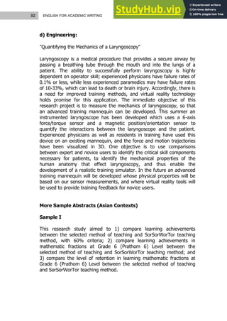 92 ENGLISH FOR ACADEMIC WRITING
d) Engineering:
"Quantifying the Mechanics of a Laryngoscopy"
Laryngoscopy is a medical procedure that provides a secure airway by
passing a breathing tube through the mouth and into the lungs of a
patient. The ability to successfully perform laryngoscopy is highly
dependent on operator skill; experienced physicians have failure rates of
0.1% or less, while less experienced paramedics may have failure rates
of 10-33%, which can lead to death or brain injury. Accordingly, there is
a need for improved training methods, and virtual reality technology
holds promise for this application. The immediate objective of this
research project is to measure the mechanics of laryngoscopy, so that
an advanced training mannequin can be developed. This summer an
instrumented laryngoscope has been developed which uses a 6-axis
force/torque sensor and a magnetic position/orientation sensor to
quantify the interactions between the laryngoscope and the patient.
Experienced physicians as well as residents in training have used this
device on an existing mannequin, and the force and motion trajectories
have been visualized in 3D. One objective is to use comparisons
between expert and novice users to identify the critical skill components
necessary for patients, to identify the mechanical properties of the
human anatomy that effect laryngoscopy, and thus enable the
development of a realistic training simulator. In the future an advanced
training mannequin will be developed whose physical properties will be
based on our sensor measurements, and where virtual reality tools will
be used to provide training feedback for novice users.
More Sample Abstracts (Asian Contexts)
Sample I
This research study aimed to 1) compare learning achievements
between the selected method of teaching and SorSorWorTor teaching
method, with 60% criteria; 2) compare learning achievements in
mathematic fractions at Grade 6 (Prathom 6) Level between the
selected method of teaching and SorSorWorTor teaching method; and
3) compare the level of retention in learning mathematic fractions at
Grade 6 (Prathom 6) Level between the selected method of teaching
and SorSorWorTor teaching method.
 