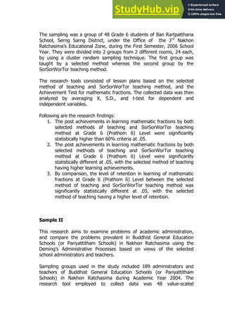 93
93
The sampling was a group of 48 Grade 6 students of Ban Rartpatthana
School, Serng Sarng District, under the Office of the 3rd
Nakhon
Ratchasima’s Educational Zone, during the First Semester, 2006 School
Year. They were divided into 2 groups from 2 different rooms, 24 each,
by using a cluster random sampling technique. The first group was
taught by a selected method whereas the second group by the
SorSorWorTor teaching method.
The research tools consisted of lesson plans based on the selected
method of teaching and SorSorWorTor teaching method, and the
Achievement Test for mathematic fractions. The collected data was then
analyzed by averaging X, S.D., and t-test for dependent and
independent variables.
Following are the research findings:
1. The post achievements in learning mathematic fractions by both
selected methods of teaching and SorSorWorTor teaching
method at Grade 6 (Prathom 6) Level were significantly
statistically higher than 60% criteria at .05.
2. The post achievements in learning mathematic fractions by both
selected methods of teaching and SorSorWorTor teaching
method at Grade 6 (Prathom 6) Level were significantly
statistically different at .05, with the selected method of teaching
having higher learning achievements.
3. By comparison, the level of retention in learning of mathematic
fractions at Grade 6 (Prathom 6) Level between the selected
method of teaching and SorSorWorTor teaching method was
significantly statistically different at .05, with the selected
method of teaching having a higher level of retention.
Sample II
This research aims to examine problems of academic administration,
and compare the problems prevalent in Buddhist General Education
Schools (or Pariyattitham Schools) in Nakhon Ratchasima using the
Deming’s Administrative Processes based on views of the selected
school administrators and teachers.
Sampling groups used in the study included 189 administrators and
teachers of Buddhist General Education Schools (or Pariyattitham
Schools) in Nakhon Ratchasima during Academic Year 2004. The
research tool employed to collect data was 48 value-scaled
 