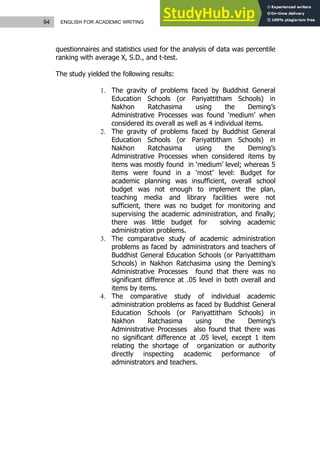 94 ENGLISH FOR ACADEMIC WRITING
questionnaires and statistics used for the analysis of data was percentile
ranking with average X, S.D., and t-test.
The study yielded the following results:
1. The gravity of problems faced by Buddhist General
Education Schools (or Pariyattitham Schools) in
Nakhon Ratchasima using the Deming’s
Administrative Processes was found ‘medium’ when
considered its overall as well as 4 individual items.
2. The gravity of problems faced by Buddhist General
Education Schools (or Pariyattitham Schools) in
Nakhon Ratchasima using the Deming’s
Administrative Processes when considered items by
items was mostly found in ‘medium’ level; whereas 5
items were found in a ‘most’ level: Budget for
academic planning was insufficient, overall school
budget was not enough to implement the plan,
teaching media and library facilities were not
sufficient, there was no budget for monitoring and
supervising the academic administration, and finally;
there was little budget for solving academic
administration problems.
3. The comparative study of academic administration
problems as faced by administrators and teachers of
Buddhist General Education Schools (or Pariyattitham
Schools) in Nakhon Ratchasima using the Deming’s
Administrative Processes found that there was no
significant difference at .05 level in both overall and
items by items.
4. The comparative study of individual academic
administration problems as faced by Buddhist General
Education Schools (or Pariyattitham Schools) in
Nakhon Ratchasima using the Deming’s
Administrative Processes also found that there was
no significant difference at .05 level, except 1 item
relating the shortage of organization or authority
directly inspecting academic performance of
administrators and teachers.
 